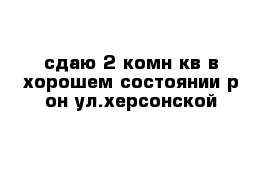 сдаю 2-комн кв в хорошем состоянии р-он ул.херсонской